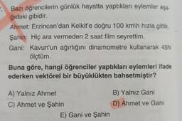 Bazı öğrencilerin günlük hayatta yaptıkları eylemler aşa-
ğıdaki gibidir.
Ahmet: Erzincan'dan Kelkit'e doğru 100 km\h hızla gittik.
Şahin: Hiç ara vermeden 2 saat film seyrettim.
Gani: Kavun'un ağırlığını dinamometre kullanarak 45N
ölçtüm.
Buna göre, hangi öğrenciler yaptıkları eylemleri ifade
ederken vektörel bir büyüklükten bahsetmiştir?
A) Yalnız Ahmet
C) Ahmet ve Şahin
E) Gani ve Şahin
B) Yalnız Gani
D) Ahmet ve Gani