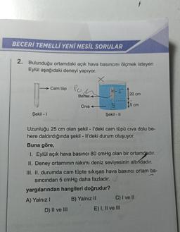 BECERİ TEMELLİ YENİ NESİL SORULAR
2. Bulunduğu ortamdaki açık hava basıncını ölçmek isteyen
Eylül aşağıdaki deneyi yapıyor.
Şekil - I
Cam tüp
Po
n
D) II ve III
Beher
Civa +
X
5
Şekil - II
20 cm
Uzunluğu 25 cm olan şekil - I'deki cam tüpü cıva dolu be-
here daldırdığında şekil - Il'deki durum oluşuyor.
Buna göre,
5 cm
I. Eylül açık hava basıncı 80 cmHg olan bir ortamdadır.
II. Deney ortamının rakımı deniz seviyesinin altındadır.
III. II. durumda cam tüpte sıkışan hava basıncı ortam ba-
sıncından 5 cmHg daha fazladır./
yargılarından hangileri doğrudur?
A) Yalnız I
B) Yalnız II
E) I, II ve III
C) I ve II