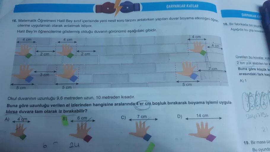 16. Matematik Öğretmeni Halil Bey sınıf içerisinde yeni nesil soru tarzını anlatırken yapılan duvar boyama etkinliğini öğren
cilerine uygulamalı olarak anlatmak istiyor.
Halil Bey'in öğrencilerine göstermiş olduğu duvarın görünümü aşağıdaki gibidir.
4 cm
4