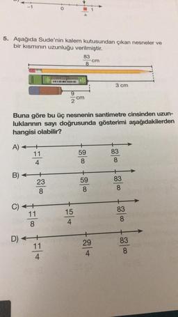 5. Aşağıda Sude'nin kalem kutusundan çıkan nesneler ve
bir kısmının uzunluğu verilmiştir.
83
8
A) +
11
4
B)
C) +
11
8
Buna göre bu üç nesnenin santimetre cinsinden uzun-
luklarının sayı doğrusunda gösterimi aşağıdakilerden
hangisi olabilir?
23
8
9
2
D) +++
11
4
cm
15
4
59
8
59
8
cm
29
4
3 cm
83
8
83
8
83
8
83
8