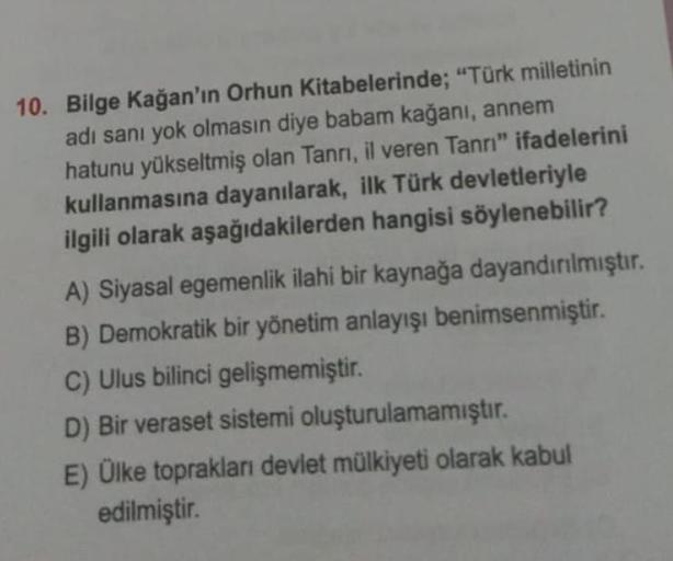 10. Bilge Kağan'ın Orhun Kitabelerinde; "Türk milletinin
adı sanı yok olmasın diye babam kağanı, annem
hatunu yükseltmiş olan Tanrı, il veren Tanrı" ifadelerini
kullanmasına dayanılarak, ilk Türk devletleriyle
ilgili olarak aşağıdakilerden hangisi söyleneb