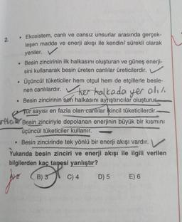 2.
• Ekosistem, canlı ve cansız unsurlar arasında gerçek-
leşen madde ve enerji akışı ile kendini sürekli olarak
yeniler.
. Besin zincirinin ilk halkasını oluşturan ve güneş enerji-
sini kullanarak besin üreten canlılar üreticilerdir.
Üçüncül tüketiciler hem otçul hem de etçillerle besle-
nen canlılardır. her halkada yer alı/.
• Besin zincirinin son halkasını ayrıştırıcılar oluşturur
●
Tur sayısı en fazla olan canlılar ikincil tüketicilerdir.-
reta Besin zinciriyle depolanan enerjinin büyük bir kısmını
üçüncül tüketiciler kullanır.
• Besin zincirinde tek yönlü bir enerji akışı vardır.
Yukarıda besin zinciri ve enerji akışı ile ilgili verilen
bilgilerden kaç tanesi yanlıştır?
Are
B) 3
C) 4
D) 5
E) 6