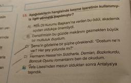 zün
an yer-
erinde
da
arla
an
15. Aşağıdakilerin hangisinde kesme işaretinin kullanımıy-
la ilgili yanlışlık yapılmıştır?
A) Pürk Dil Kurumu Başkanı'na verilen bu ödül, akademik
açıdan oldukça önemliydi.
B) Denizli'mizin bu güzide mekânını gezmekten büyük
bir mutluluk duydum.
C) Şems'in gözlerine bir şüphe çöreklendi: "Dostum ne'n
var? Her şey yolunda mı?"
D) Hermann Hesse'nin Siddharta, Demian, Bozkırkurdu,
Boncuk Oyunu romanlarını ben de okudum.
E) Vefa Lisesi'nden mezun olduktan sonra Antalya'ya
taşındık.