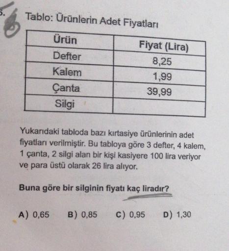 Tablo: Ürünlerin Adet Fiyatları
Ürün
Defter
Kalem
Çanta
Silgi
Fiyat (Lira)
8,25
1,99
39,99
Yukarıdaki tabloda bazı kırtasiye ürünlerinin adet
fiyatları verilmiştir. Bu tabloya göre 3 defter, 4 kalem,
1 çanta, 2 silgi alan bir kişi kasiyere 100 lira veriyor