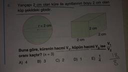 6.
Yarıçapı 2 cm olan küre ile ayrıtlarının boyu 2 cm olan
küp şekildeki gibidir.
r = 2 cm
C) 2
2 cm
2 cm
Buna göre, kürenin hacmi V₁, küpün hacmi V, ise
V₂
oranı kaçtır? (n = 3)
A) 4
B) 3
D) 1
2 cm
E)
18