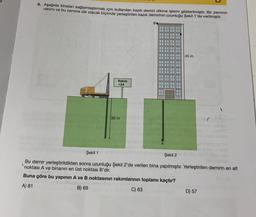 9. Aşağıda binaları sağlamlaştırmak için kullanılan kazık demiri dikme işlemi gösterilmiştir. Bir zeminin
rakımı ve bu zemine dik olacak biçimde yerleştirilen kazık demirinin uzunluğu Şekil 1'de verilmiştir.
Be
Şekil 1
Rakım
+24
36 m
‒‒‒‒‒‒
‒‒‒‒‒
‒‒‒‒‒‒
‒‒‒‒
‒‒‒‒‒‒
‒‒‒‒‒‒
‒‒‒‒‒
‒‒‒‒‒‒ 45 m
‒‒‒‒‒‒‒
‒‒‒‒
‒‒‒‒‒‒‒
‒‒‒‒
¯¯¯¯
HHH
A
Şekil 2
Bu demir yerleştirildikten sonra uzunluğu Şekil 2'de verilen bina yapılmıştır. Yerleştirilen demirin en alt
noktası A ve binanın en üst noktası B'dir.
Buna göre bu yapının A ve B noktasının rakımlarının toplamı kaçtır?
A) 81
B) 69
C) 63
D) 57
