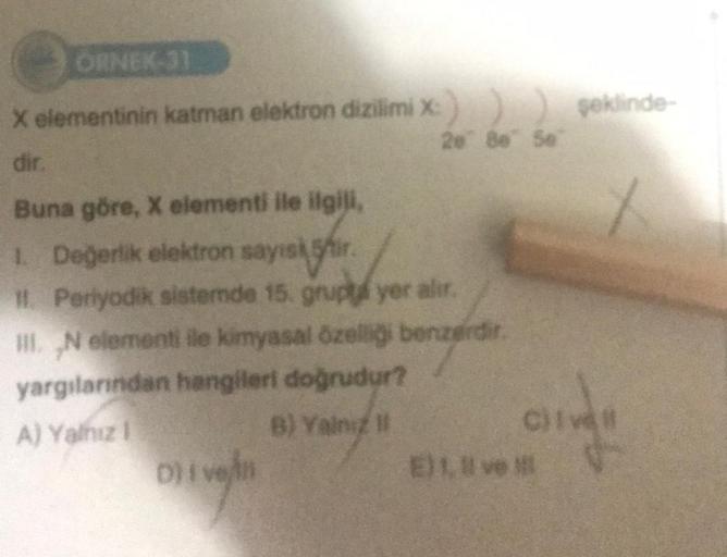 ORNEK-31
X elementinin katman elektron dizilimi X:
dir.
20 80 Se
Buna göre, X elementi ile ilgili,
1. Değerlik elektron sayisir.
11. Periyodik sistemde 15. grupta yer alır.
III. N elementi ile kimyasal özelliği benzerdir.
yargılarından hangileri doğrudur?
