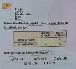 5
Enerji
Zaman
Madde miktarı
İvme
Basınç
fiziksel büyüklükleri aşağıdaki tabloda uygun olarak yer-
leştirilmek isteniyor.
TEMEL BÜYÜKLÜK
TÜRETİLMİŞ BÜYÜKLÜK
VEKTÖREL
BÜYÜKLÜK
1
|||
Buna göre, hangi kutucuklar boş kalır?
A) Yalnız I
B) Yalnız II
D) Yalnız IV
SKALER
BÜYÜKLÜK
11
IV
C) Yalnız III
E) II ve IV