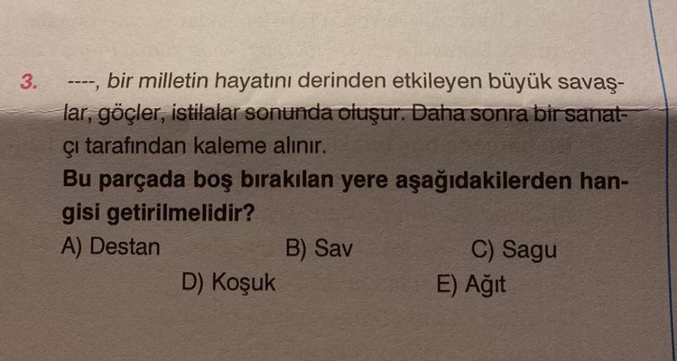 3.
bir milletin hayatını derinden etkileyen büyük savaş-
lar, göçler, istilalar sonunda oluşur. Daha sonra bir sanat-
çı tarafından kaleme alınır.
----
Bu parçada boş bırakılan yere aşağıdakilerden han-
gisi getirilmelidir?
A) Destan
D) Koşuk
B) Sav
C) Sag