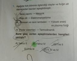 1. Aşağıda fizik biliminin ilgilendiği olaylar ve fiziğin alt
alanlarından bazıları eşleştirilmiştir.
1.Baraj yapımı - Mekanik
II Kapı zili→ Elektromanyetizma
Floresan ve neon lambaları
Yüksek enerji
ve plazma fiziği
IV. Radar sistemleri →Termodinamik
Buna göre verilen eşleştirmelerden hangileri
yanlıştır?
A) Yalnız II B) Yalnız IV
D) Hve III
ve Il
XE II, III ve IV