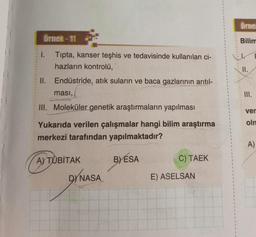 Örnek-11
Tipta, kanser teşhis ve tedavisinde kullanılan ci-
hazların kontrolü,
II. Endüstride, atık suların ve baca gazlarının arıtıl-
1.
ması,
III. Moleküler genetik araştırmaların yapılması
Yukarıda verilen çalışmalar hangi bilim araştırma
merkezi tarafından yapılmaktadır?
A) TÜBİTAK
DYNASA
BYESA
C) TAEK
E) ASELSAN
Örne
Bilim
II.
III.
ver
olm
A)