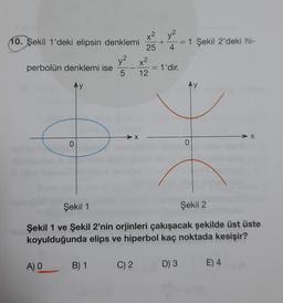 10. Şekil 1'deki elipsin denklemi
y² x²
5
12
perbolün denklemi ise
Ay
0
A) O
X
B) 1
x²
+
25 4
C) 2
= 1'dir.
=
D) 3
1 Şekil 2'deki hi-
Şekil 1
Şekil 2
Şekil 1 ve Şekil 2'nin orjinleri çakışacak şekilde üst üste
koyulduğunda elips ve hiperbol kaç noktada kesişir?
Ay
0
> X
E) 4