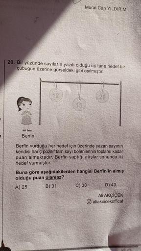 Murat Can YILDIRIM
20. Bir yüzünde sayıların yazılı olduğu üç tane hedef bir
çubuğun üzerine görseldeki gibi asılmıştır.
Berfin
20
Berfin vurduğu her hedef için üzerinde yazan sayının
kendisi hariç pozitif tam sayı bölenlerinin toplamı kadar
puan almaktadı