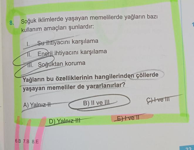 8. Soğuk iklimlerde yaşayan memelilerde yağların bazı
kullanım amaçları şunlardır:
1. Su ihtiyacını karşılama
11. Enerii ihtiyacını karşılama
ll. Soğuktan koruma
Yağların bu özelliklerinin hangilerinden çöllerde
yaşayan memeliler de yararlanırlar?
B) II ve