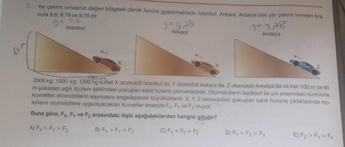 1.
Yer çekimi ivmesinin değeri bölgesel olarak farklılık göstermektedir. İstanbul, Ankara, Antalya'daki yer çekimi ivmeleri sıra-
sıyla 9,8; 9,79 ve 9,78 dir.
9= 3,78
İstanbul
Antalya
bemp
9=978
Ankara
2000 kg, 1000 kg, 1000 kg kütleli X otomobili İstanbul