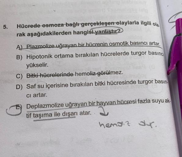 5.
Hücrede osmoza bağlı gerçekleşen olaylarla ilgili ola
rak aşağıdakilerden hangisi yanlıştır?
A) Plazmolize uğrayan bir hücrenin osmotik basıncı artar.
B) Hipotonik ortama bırakılan hücrelerde turgor basınc
yükselir.
C) Bitki hücrelerinde hemoliz görülme