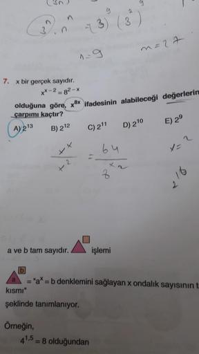 7. x bir gerçek sayıdır.
xx-2-82-x
olduğuna göre, xx ifadesinin alabileceği değerlerin
çarpımı kaçtır?
A) 213
B) 212
++
+
Örneğin,
2
a ve b tam sayıdır.
g
2
-3) (3)
kısmı"
şeklinde tanımlanıyor.
C) 211
64
41,5 = 8 olduğundan
x2
z
m=27
işlemi
D) 210
E) 29
=