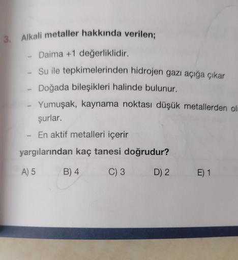 3. Alkali metaller hakkında verilen;
- Daima +1 değerliklidir.
Su ile tepkimelerinden hidrojen gazı açığa çıkar
- Doğada bileşikleri halinde bulunur.
Yumuşak, kaynama noktası düşük metallerden ol
şurlar.
En aktif metalleri içerir
yargılarından kaç tanesi d