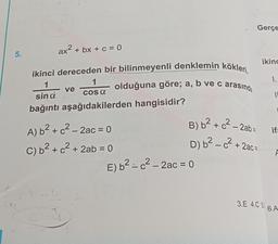5.
41
ax² + bx + c = 0
2
ikinci dereceden bir bilinmeyenli denklemin kökleri,
1
sin d
bağıntı aşağıdakilerden hangisidir?
C
ve
1
COS a
A) b² + c² - 2ac = 0
C) b² + c² + 2ab = 0
olduğuna göre; a, b ve c arasında
Gerçe
E) b² = c² – 2ac = 0
ikinc
+ 2ac=
1.
B) b² + c² - 2ab ifa
D) b²c²+
F
11
3.E 4.C 5 6.A