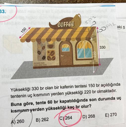 33.
ble2
Hd naba
150
& uğulnusu ginizi hebng
COFFEE
50
blebi.
1505012
220
330
aki 5
16 leb
Yüksekliği 330 br olan bir kafenin tentesi 150 br açıldığında
tentenin uç kısmının yerden yüksekliği 220 br olmaktadır.
Buna göre, tente 60 br kapatıldığında son dur