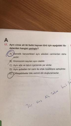 A
17. Aynı cinse ait iki farklı hayvan türü için aşağıdaki ifa-
delerden hangisi yanlıştır?
A) Genetik benzerlikleri aynı ailedeki canlılardan daha
azdır.
B) Kromozom sayıları aynı olabilir.
C) Aynı aile ve takım içerisinde yer alırlar.
D) Aynı şubeden bir