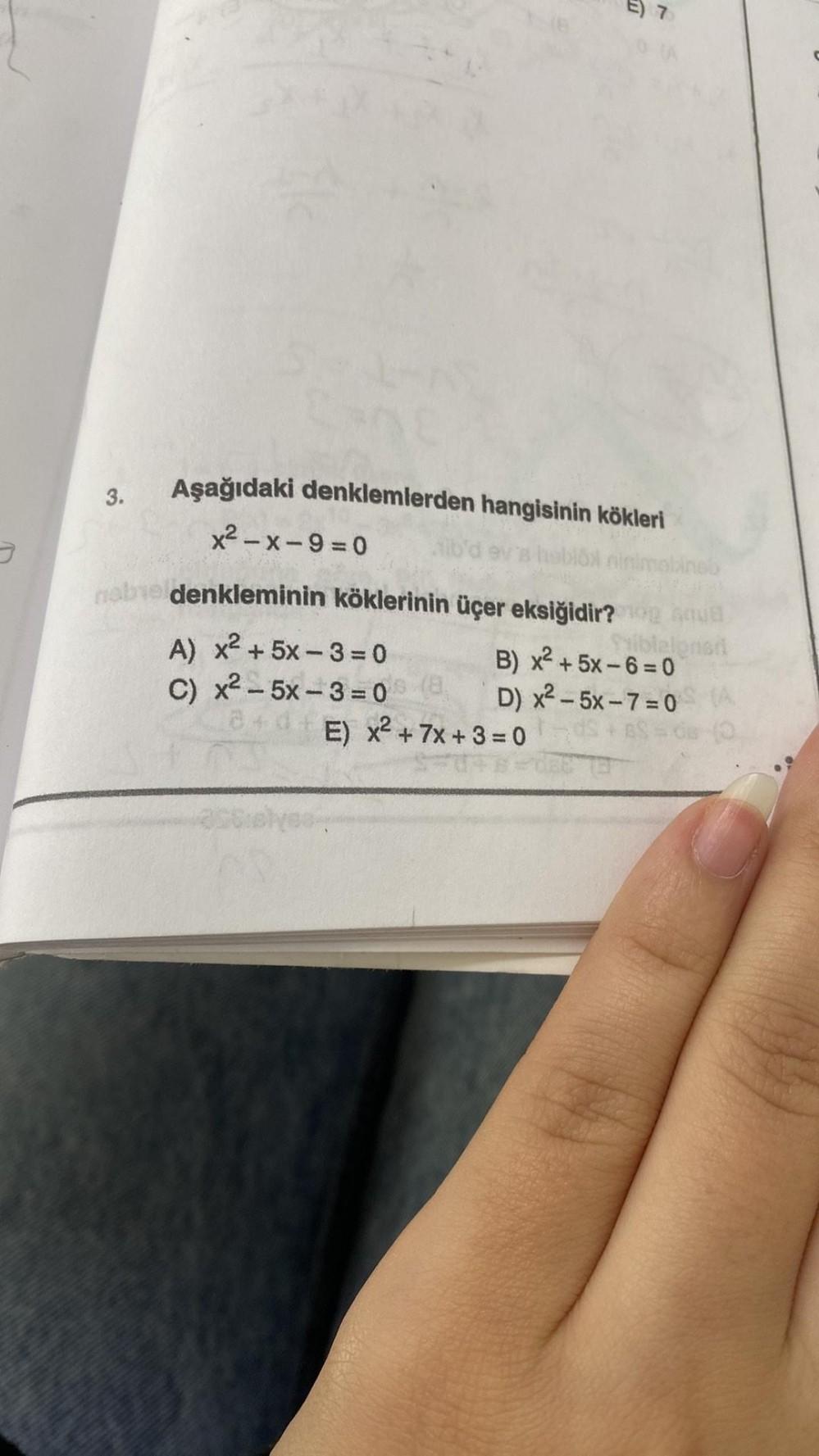 3.
Aşağıdaki denklemlerden hangisinin kökleri
x²-x-9=0
habe denkleminin köklerinin üçer eksiğidir?
A) x² + 5x-3=0
C) x2 – 5x − 3 =0
blöl ninimabineb
3+0+ E) x² + 7x + 3 = 0
GOVE
Priblelonen
B) x² +5x-6=0
D) x²-5x-7=0 (A
+6=0