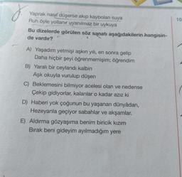 J.
Yaprak nasıl düşerse akıp kaybolan suya
Ruh öyle yollanır uyanılmaz bir uykuya
Bu dizelerde görülen söz sanatı aşağıdakilerin hangisin-
de vardır?
A) Yaşadım yetmişi aşkın yılı, en sonra gelip
Daha hiçbir şeyi öğrenmemişim; öğrendim
B) Yaralı bir ceylandı kalbin
Aşk okuyla vurulup düşen
C) Beklemesini bilmiyor acelesi olan ve nedense
Çekip gidiyorlar, kalanlar o kadar azız ki
D) Haberi yok çoğunun bu yaşanan dünyâdan,
Hezeyanla geçiyor sabahlar ve akşamlar.
E) Aldırma gözyaşıma benim biricik kızım
Bırak beni gideyim ayılmadığım yere
10