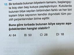 12. Bir torbada bulunan bilyelerin tamamı, başlangıç-
ta boş olan beş kutuya paylaştırılıyor. Kutularda
bulunan bilye sayıları birbirinden farklı ve her biri
toplam bilye sayısının kendisi dışındaki tüm po-
zitif çarpanlarından birine eşittir.
Buna göre torbada bulunan bilye sayısı aşa-
ğıdakilerden hangisi olabilir?
A) 64
B) 50 C) 28
D) 18