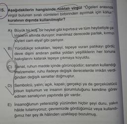 15. Aşağıdakilerin hangisinde noktalı virgül "Ögeleri arasında
virgül bulunan sıralı cümleleri birbirinden ayırmak için konur."
kuralının dışında kullanılmıştır?
A) Büyük bir kuş, bir heykel gibi kıpırtısız ve tüm heybetiyle ça-
lılıkların altında duruyor; inanılmaz derecede parlak, kırmızı
tüyleri cam elyaf gibi parlıyor.
B) Yürüdükçe sokakları, tepeyi, tepeye vuran patikayı gördü;
deve dişini andıran patika yoldan yeşilliklerin her tonuna
bakışlarını katarak tepeye çıkmaya koyuldu.
C) Sanat, ruhun madde içinde görünüşüdür; sanatın kullandığı
malzemeler, ruhu ifadeye değişik derecelerde imkân verdi-
ğinden değişik sanatlar doğmuştur.
D). Sembolcü, yalın; açık, kapalı; gerçekçi ya da gerçeküstücü
olsun toplumun ve insanın sorumluluğunu kendine görev
edinen sanatçının yapıtında şiir vardır.
E) İnsanoğlunun yetersizliği yüzünden hiçbir şeyi duru, yakın
hâlde tutamıyoruz; çevremizde gördüğümüz veya kullandı-
ğımız her şey ilk hâlinden uzaklaşıp bozulmuş.