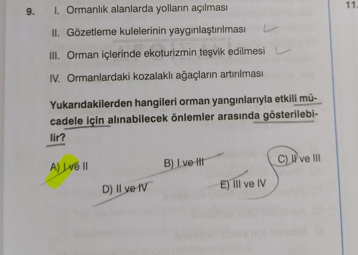 9.
I. Ormanlık alanlarda yolların açılması
II. Gözetleme kulelerinin yaygınlaştırılması
III. Orman içlerinde ekoturizmin teşvik edilmesi
IV. Ormanlardaki kozalaklı ağaçların artırılması
Yukarıdakilerden hangileri orman yangınlarıyla etkili mü-
cadele için