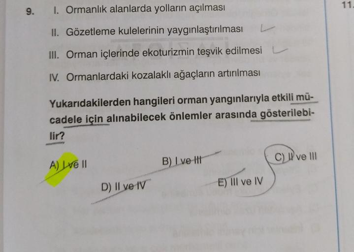 9.
I. Ormanlık alanlarda yolların açılması
II. Gözetleme kulelerinin yaygınlaştırılması
III. Orman içlerinde ekoturizmin teşvik edilmesi
IV. Ormanlardaki kozalaklı ağaçların artırılması
Yukarıdakilerden hangileri orman yangınlarıyla etkili mü-
cadele için 