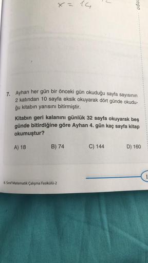 7.
Ayhan her gün bir önceki gün okuduğu sayfa sayısının
2 katından 10 sayfa eksik okuyarak dört günde okudu-
ğu kitabın yarısını bitirmiştir.
A) 18
14
Kitabın geri kalanını günlük 32 sayfa okuyarak beş
günde bitirdiğine göre Ayhan 4. gün kaç sayfa kitap
ok