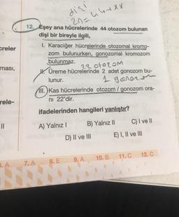 creler
ması,
rele-
11
5. A
dişi
12. Eşey ana hücrelerinde 44 otozom bulunan
20=
dişi bir bireyle ilgili,
I. Karaciğer hücrelerinde otozomal kromo-
zom bulunurken, gonozomal kromozom
bulunmaz.
VERHOOR
2301020m
H. Üreme hücrelerinde 2 adet gonozom bu-
lunur.
1 govern
III.) Kas hücrelerinde otozom / gonozom ora-
ni 22'dir.
ifadelerinden hangileri yanlıştır?
B) Yalnız II
7. A
A) Yalnız I
8. E
u4+xx
D) II ve III
9. A
10. B
C) I ve II
E) I, II ve III
11. C
12. C