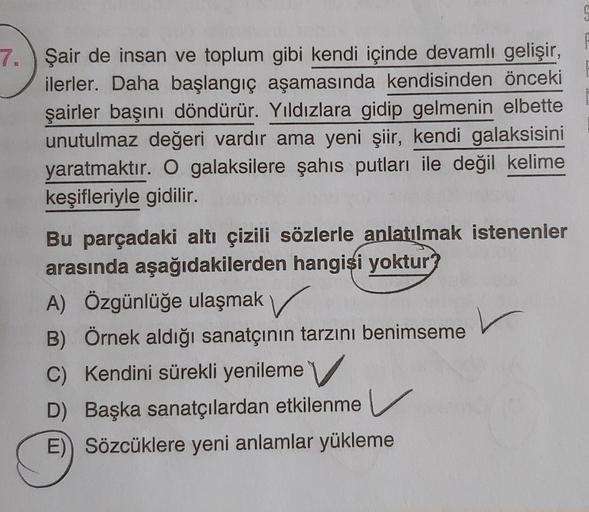 7. Şair de insan ve toplum gibi kendi içinde devamlı gelişir,
ilerler. Daha başlangıç aşamasında kendisinden önceki
şairler başını döndürür. Yıldızlara gidip gelmenin elbette
unutulmaz değeri vardır ama yeni şiir, kendi galaksisini
yaratmaktır. O galaksile