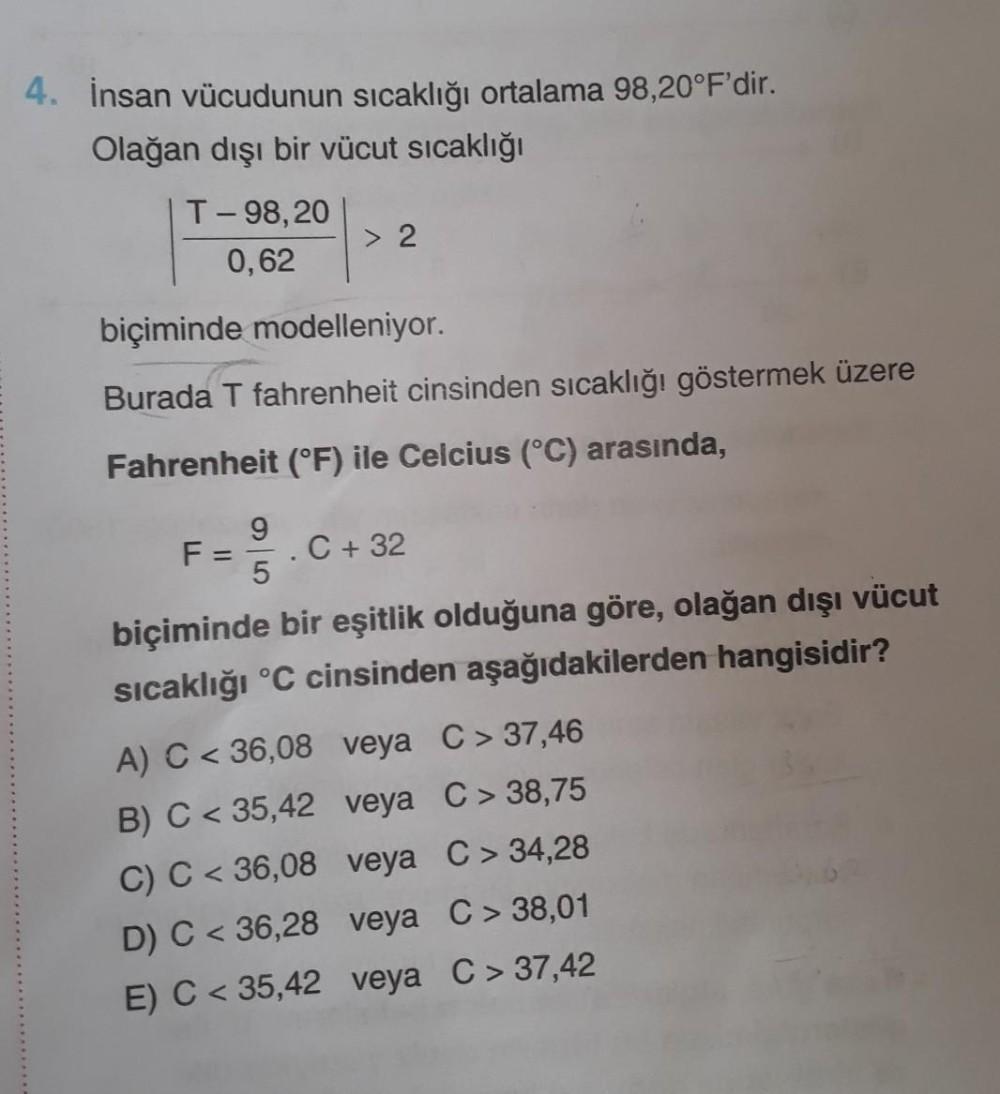 4. İnsan vücudunun sıcaklığı ortalama 98,20°F'dir.
Olağan dışı bir vücut sıcaklığı
T-98,20
0,62
> 2
biçiminde modelleniyor.
Burada T fahrenheit cinsinden sıcaklığı göstermek üzere
Fahrenheit (°F) ile Celcius (°C) arasında,
9
F:
= 5
C + 32
biçiminde bir eşitlik olduğuna göre, olağan dışı vücut
sıcaklığı °C cinsinden aşağıdakilerden hangisidir?
A) C < 36,08 veya C> 37,46
B) C < 35,42 veya C> 38,75
C) C< 36,08
veya C> 34,28
D) C < 36,28
veya C> 38,01
E) C < 35,42
veya C> 37,42