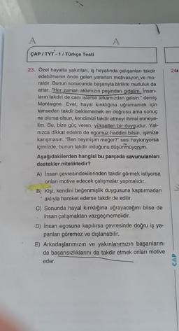 A
ÇAP/TYT-1/Türkçe Testi
23. Özel hayatta yakınları, iş hayatında çalışanları takdir
edebilmenin önde gelen yararları motivasyon ve mo-
raldir. Bunun sonucunda başarıyla birlikte mutluluk da
artar. "Her zaman aklımızın peşinden gidelim. İnsan-
ların takdiri de canı isterse arkamızdan gelsin." demiş
Montaigne. Evet, hayal kırıklığına uğramamak için
kimseden takdir beklememek en doğrusu ama sonuç
ne olursa olsun, kendimizi takdir etmeyi ihmal etmeye-
lim. Bu, bize güç veren, yükselten bir duygudur. Yal-
nizca dikkat edelim de egomuz haddini bilsin, işimize
karışmasın. "Ben neymişim meğer?" sesi haykırıyorsa
içimizde, bunun takdir olduğunu düşünmüyorum.
Aşağıdakilerden hangisi bu parçada savunulanları
destekler niteliktedir?
A) İnsan çevresindekilerinden takdir görmek istiyorsa
onları motive edecek çalışmalar yapmalıdır.
B) Kişi, kendini beğenmişlik duygusuna kaptırmadan
aklıyla hareket ederse takdir de edilir.
C) Sonunda hayal kırıklığına uğrayacağını bilse de
insan çalışmaktan vazgeçmemelidir.
S
D) İnsan egosuna kapılırsa çevresinde doğru iş ya-
panları göremez ve dışlanabilir.
E) Arkadaşlarımızın ve yakınlarımızın başarılarını
da başarısızlıklarını da takdir etmek onları motive
eder.
24
CAP