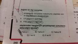 [
E
LOJ
7. ÜNİTE. Insan Fizyolojis
10. Sağlıklı bir dişi memelide;
240
1.
progesteron seviyesinin maksimuma ulaştıktan son-
ra salgılanmanin devam etmesi,
II. LH salgısının azalması
III. FSH salgısının artması
olaylarından hangilerinin gerçekleşmesi yumurtanın
döllendiğini kanıtlar?
Yalnız I
D) I ve III
B) Yalnız II
E) II ve III
□ YAYIN
C) Yalnız III
to
FS
Grafik
1. D
11. t
III.
C
yar
A)