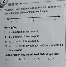 Deneme »
3. Aşağıdaki sayı doğrusunda a, b, c ve -12 tam sayı-
larına karşılık gelen noktalar verilmiştir.
a b
Buna göre;
-12
C
I.
a + b pozitif bir tam sayıdır.
II.
b.c negatif bir tam sayıdır.
III. a. b pozitif bir tam sayıdır.
IV. a. b.c pozitif bir tam sayı değilse c negatif bir
tam sayıdır.
ifadelerinden kaç tanesi kesinlikle doğrudur?
A) 1
B) 2
C) 3
D) 4