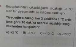 1.
Buzdolabından çıkarıldığında sıcaklığı -8 °C
olan bir yiyecek oda sıcaklığına bırakılıyor.
Yiyeceğin sıcaklığı her 2 dakikada 1 °C arttı-
ğına göre 10 dakika sonraki sıcaklığı aşağı-
dakilerden hangisidir?
A) +2 °C B) -3 °C
C) -10 °C D) -13 °C
1