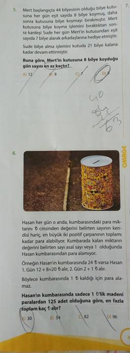 5.
Mert başlangıçta 44 bilyesinin olduğu bilye kutu-
suna her gün eşit sayıda 8 bilye koymuş, daha
sonra kutusuna bilye koymayı bırakmıştır. Mert
kutusuna bilye koyma işlemini bıraktıktan son-
ra kardeşi Sude her gün Mert'in kutusundan eşit
sayıda 7 bilye alarak arkadaşlarına hediye etmiştir.
Sude bilye alma işlemini kutuda 21 bilye kalana
kadar devam ettirmiştir.
Buna göre, Mert'in kutusuna 8 bilye koyduğu
gün sayısı en az kaçtır?
A) 12
88
C)7
Go
63
Hasan her gün o anda, kumbarasındaki para mik-
tarını cinsinden değerini belirten sayının ken-
disi hariç, en büyük iki pozitif çarpanının toplamı
kadar para alabiliyor. Kumbarada kalan miktarın
değerini belirten sayı asal sayı veya 1 olduğunda
Hasan kumbarasından para alamıyor.
Örneğin Hasan'ın kumbarasında 24 ₺ varsa Hasan
1. Gün 12+8=20 ₺alır, 2. Gün 2+1 ₺alır.
OMAGE
Böylece kumbarasında 1 kaldığı için para ala-
maz.
82
Hasan'ın kumbarasında sadece 1 lik madeni
paralardan 125 adet olduğuna göre, en fazla
toplam kaç talır?
A) 30
B) 54
D) 96
7.