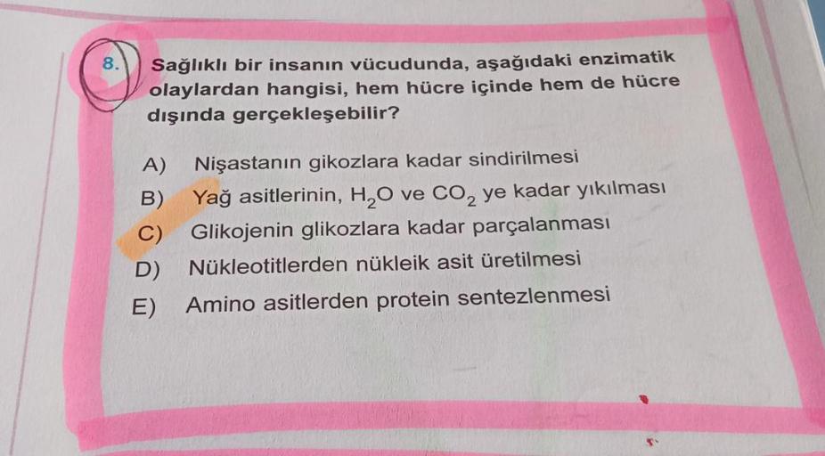 Sağlıklı bir insanın vücudunda, aşağıdaki enzimatik
olaylardan hangisi, hem hücre içinde hem de hücre
dışında gerçekleşebilir?
A) Nişastanın gikozlara kadar sindirilmesi
B)
Yağ asitlerinin, H₂O ve CO₂ ye kadar yıkılması
C) Glikojenin glikozlara kadar parça