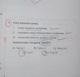 Ilgi-
r.
m
CAP
6. Fizik biliminin amacı,
I. doğa olaylarını açıklamak,
II. maddenin enerji etkileşimlerini incelemek,
III. matematik bilimine yardımcı olmak
ifadelerinden hangileri olabilir?
A) Yalnız I
D) I ve II
B) Yalnız II
C) Yalnız III
E) I, II ve III