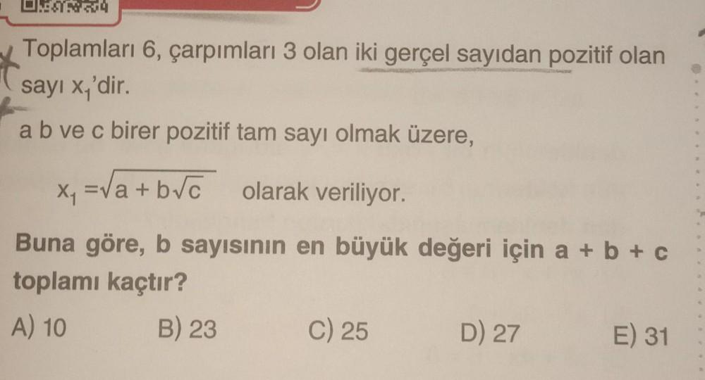 Toplamları 6, çarpımları 3 olan iki gerçel sayıdan pozitif olan
sayı x₁'dir.
a b ve c birer pozitif tam sayı olmak üzere,
x₁ = √a+b√c olarak veriliyor.
Buna göre, b sayısının en büyük değeri için a + b + c
toplamı kaçtır?
A) 10
B) 23
C) 25
D) 27
E) 31
4
50