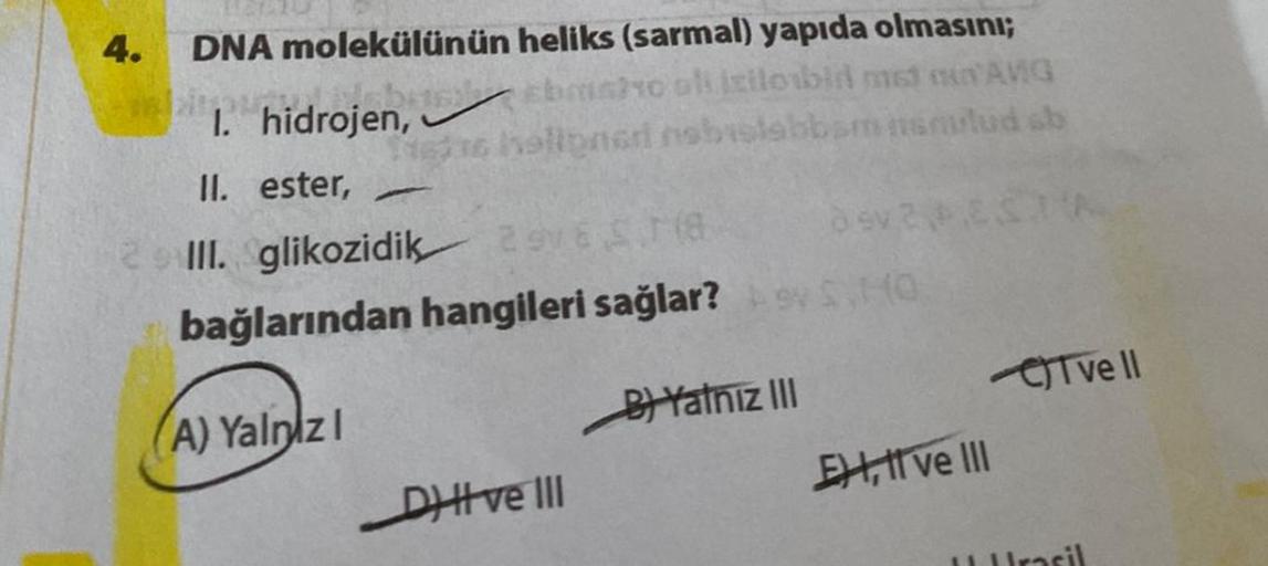 4.
heliks (sarmal) yapıda olmasını;
Ebm6/10 oli izilobin met ANG
holipneri nobislabbamnsmulud sb
DNA molekülünün
I. hidrojen,
II. ester, -
Dev 3
III. glikozidik 298 $T(8
bağlarından hangileri sağlar? 9 S
(A) Yalnizl
B) Yatniz III
DHI ve III
El ve III
A
Tve