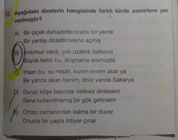 12. Aşağıdaki dizelerin hangisinde farklı türde zamirlere yer
verilmiştir?
A) Bir çiçek duruyordu orada bir yerde
Bir yanlışı düzeltircesine açmış
B) Avlumuz vardı, çok uzaktık balkona
Büyük farktı bu, düşmanla aramızda
İnsan bu, su misâli, kıvrım kıvrım akar ya
Bir yanda akan benim, öbür yanda Sakarya
D) Durup köşe başında deliksiz dinlesem
Sana kullanılmamış bir gök getirsem
E) Orhan zamanından kalma bir duvar
Onunla bir yaşta ihtiyar çınar