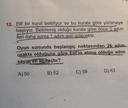 12. Elif bir kural belirliyor ve bu kurala göre yürümeye
başlıyor. Belirlemiş olduğu kurala göre önce 3 adım
ileri daha sonra 1 adım geri gidecektir.
Oyun sonunda başlangıç noktasından 26 adım
uzakta olduğuna göre Elif'in atmış olduğu adım
sayısı en az kaçtır?
B) 52
A) 50
C) 59
D) 63