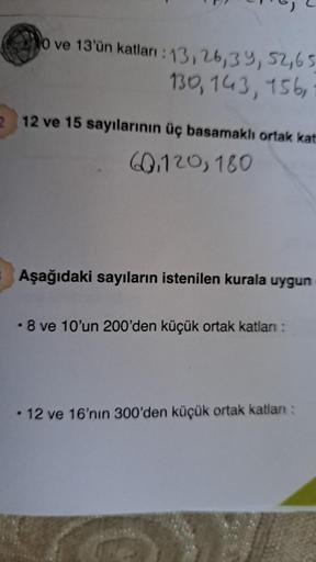 o ve 13'ün katları : 13, 26, 39, 52,65
130, 143, 156,
2 12 ve 15 sayılarının üç basamaklı ortak kat
60,120, 180
Aşağıdaki sayıların istenilen kurala uygun
.8 ve 10'un 200'den küçük ortak katları:
• 12 ve 16'nın 300'den küçük ortak katlanı: