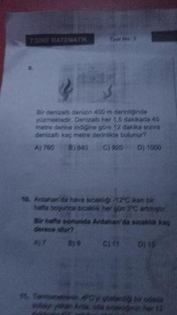 7.SINIF MATEMATIK
Test 1
Bir denizaltı denizin 400 m derinliginde
yüzmektedir. Denizaltı her 1,5 dakikada 45
metre derine indiğine göre 12 dakika sonra
denizaltı kaç metre derinlikte bulunur?
A) 780 B) 840
C) 920
D) 1000
10. Ardahan'da hava sıcaklığı 12°C ken bir
hafta boyunca sicak her glin 3°C artmiştir.
Bir hafta sonurida Ardahan'da sıcaklık kaş
C) 11 D) 15
A)7
11. Teroarenin #Cygter bir odada
her 12