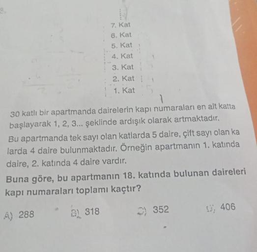 7. Kat
6. Kat
5. Kat
4. Kat
3. Kat
2. Katt
1. Kat 5
30 katlı bir apartmanda dairelerin kapı numaraları en alt katta
başlayarak 1, 2, 3... şeklinde ardışık olarak artmaktadır.
Bu apartmanda tek sayı olan katlarda 5 daire, çift sayı olan ka
larda 4 daire bul