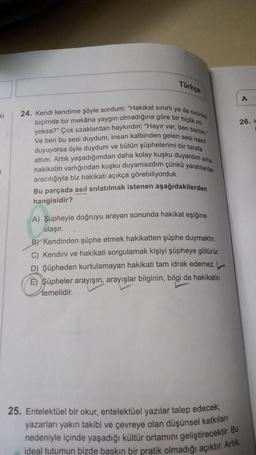 ki
Türkçe
24. Kendi kendime şöyle sordum: "Hakikat sınırlı ya da sınırsız
biçimde bir mekâna yaygın olmadığına göre bir hiçlik mi
yoksa?" Çok uzaklardan haykırdın: "Hayır var, ben benim.
Ve ben bu sesi duydum, insan kalbinden gelen sesi nasıl
duyuyorsa öyle duydum ve bütün şüphelerimi bir tarafa
attım. Artık yaşadığımdan daha kolay kuşku duyardım ama
hakikatin varlığından kuşku duyamazdım çünkü yaratılanlar
aracılığıyla biz hakikati açıkça görebiliyorduk.
Bu parçada asıl anlatılmak istenen aşağıdakilerden
hangisidir?
A) Şüpheyle doğruyu arayan sonunda hakikat eşiğine
ulaşır.
B) Kendinden şüphe etmek hakikatten şüphe duymaktır.
C) Kendini ve hakikati sorgulamak kişiyi şüpheye götürür.
D) Şüpheden kurtulamayan hakikati tam idrak edemez.
E) Şüpheler arayışın, arayışlar bilginin, bilgi de hakikatin
temelidir.
25. Entelektüel bir okur, entelektüel yazılar talep edecek;
yazarları yakın takibi ve çevreye olan düşünsel katkıları
nedeniyle içinde yaşadığı kültür ortamını geliştirecektir. Bu
ideal tutumun bizde baskın bir pratik olmadığı açıktır. Artık,
A
26. M